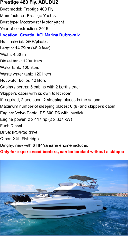 Prestige 460 Fly, ADUDU2 Boat model: Prestige 460 Fly Manufacturer: Prestige Yachts Boat type: Motorboat / Motor yacht Year of construction: 2019 Location: Croatia, ACI Marina Dubrovnik Hull material: GRP/plastic Length: 14.29 m (46.9 feet) Width: 4.30 m Diesel tank: 1200 liters Water tank: 400 liters Waste water tank: 120 liters Hot water boiler: 40 liters Cabins / berths: 3 cabins with 2 berths each Skipper's cabin with its own toilet room If required, 2 additional 2 sleeping places in the saloon Maximum number of sleeping places: 6 (8) and skipper's cabin Engine: Volvo Penta IPS 600 D6 with joystick Engine power: 2 x 417 hp (2 x 307 kW) Fuel: Diesel Drive: IPS/Pod drive Other: XXL Flybridge Dinghy: new with 8 HP Yamaha engine included Only for experienced boaters, can be booked without a skipper